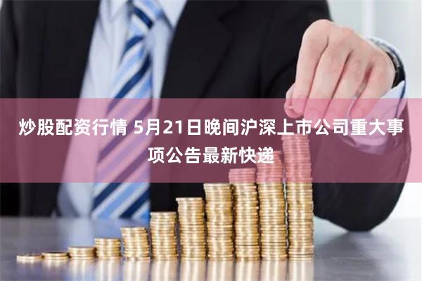 炒股配资行情 5月21日晚间沪深上市公司重大事项公告最新快递