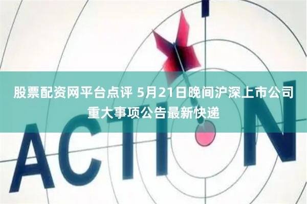 股票配资网平台点评 5月21日晚间沪深上市公司重大事项公告最新快递