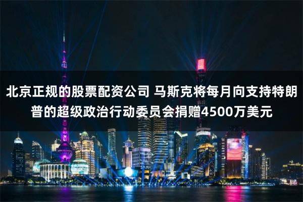 北京正规的股票配资公司 马斯克将每月向支持特朗普的超级政治行动委员会捐赠4500万美元