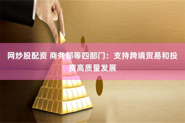 网炒股配资 商务部等四部门：支持跨境贸易和投资高质量发展