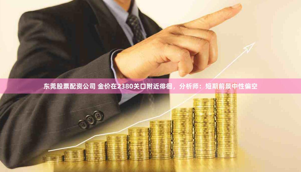 东莞股票配资公司 金价在2380关口附近徘徊，分析师：短期前景中性偏空