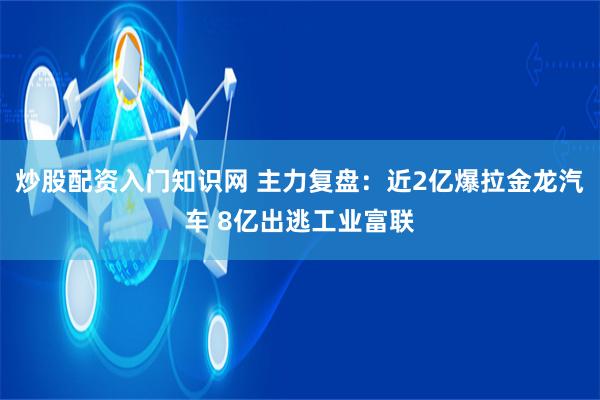 炒股配资入门知识网 主力复盘：近2亿爆拉金龙汽车 8亿出逃工业富联