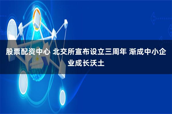 股票配资中心 北交所宣布设立三周年 渐成中小企业成长沃土