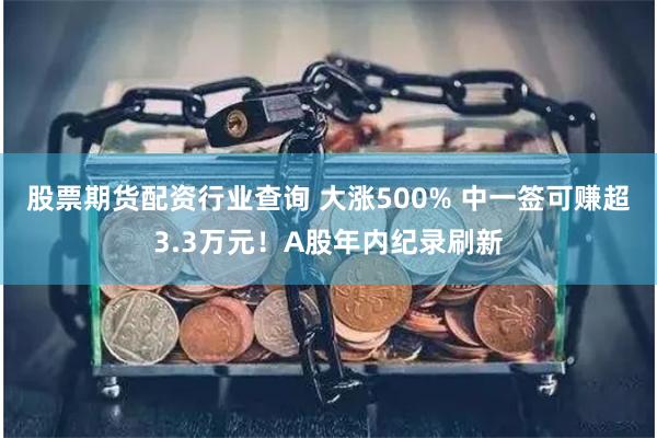 股票期货配资行业查询 大涨500% 中一签可赚超3.3万元！A股年内纪录刷新