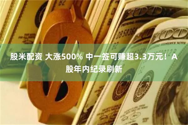 股米配资 大涨500% 中一签可赚超3.3万元！A股年内纪录刷新