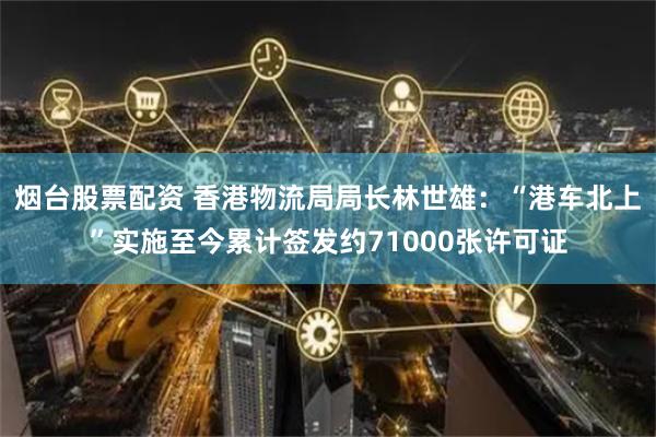 烟台股票配资 香港物流局局长林世雄:“港车北上”实施至今累计签发约71000张许可证