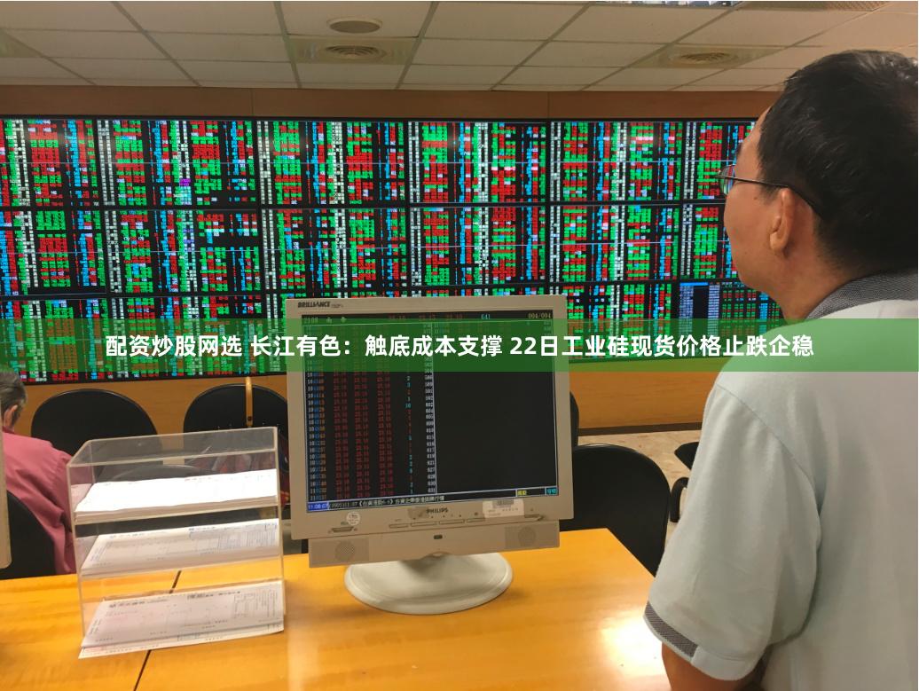 配资炒股网选 长江有色:触底成本支撑 22日工业硅现货价格止跌企稳