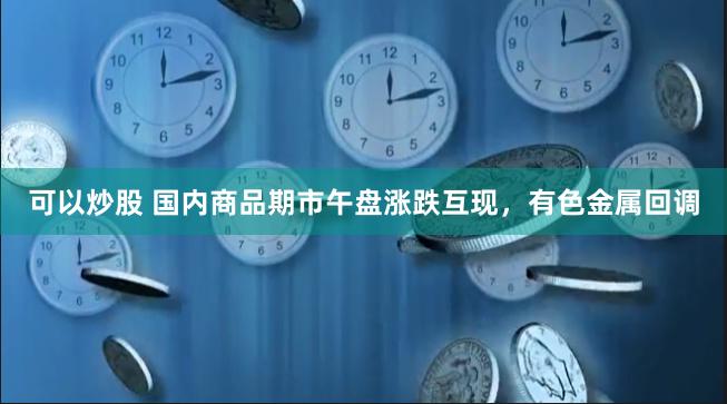 可以炒股 国内商品期市午盘涨跌互现，有色金属回调