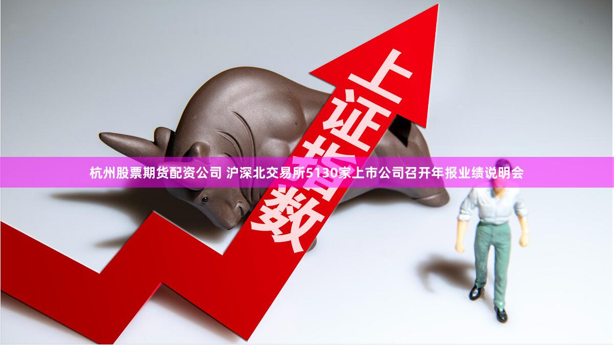 杭州股票期货配资公司 沪深北交易所5130家上市公司召开年报业绩说明会
