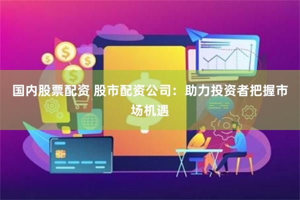 国内股票配资 股市配资公司：助力投资者把握市场机遇