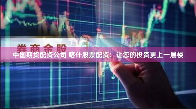 中国期货配资公司 喀什股票配资:让您的投资更上一层楼