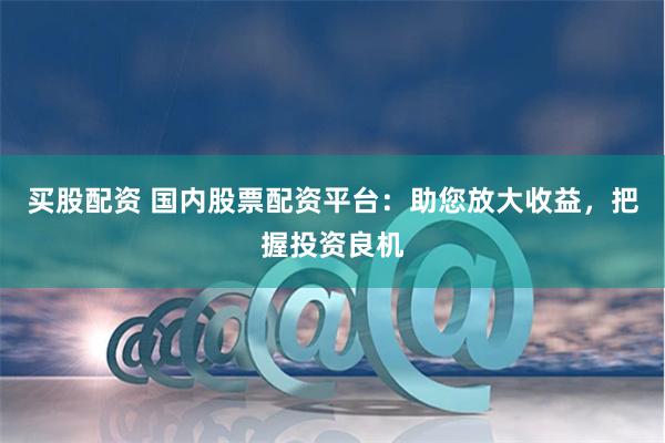 买股配资 国内股票配资平台:助您放大收益,把握投资良机