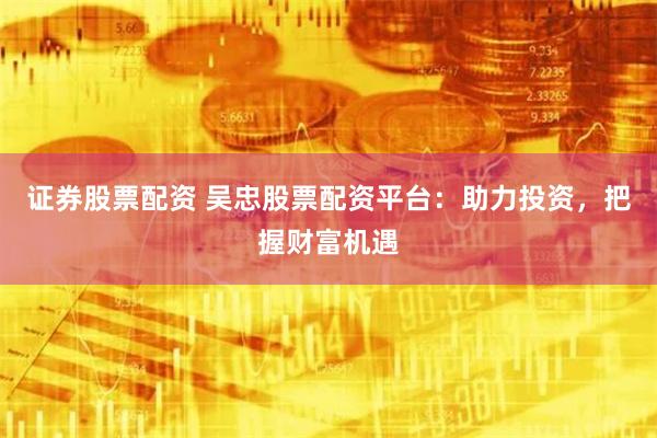 证券股票配资 吴忠股票配资平台:助力投资,把握财富机遇
