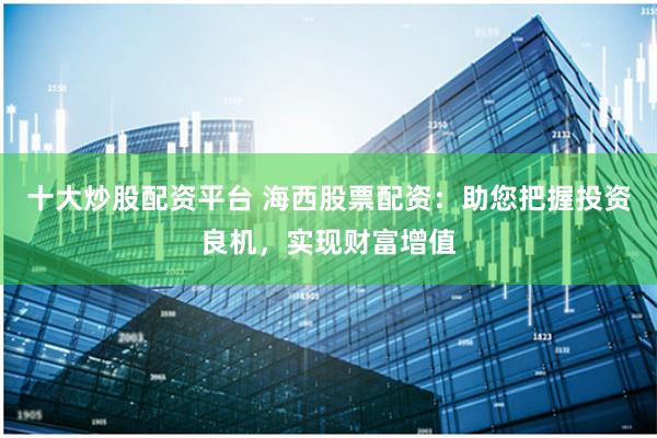 十大炒股配资平台 海西股票配资:助您把握投资良机,实现财富增值