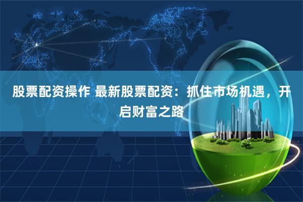 股票配资操作 最新股票配资:抓住市场机遇,开启财富之路