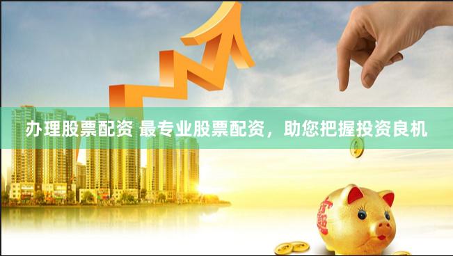 办理股票配资 最专业股票配资，助您把握投资良机