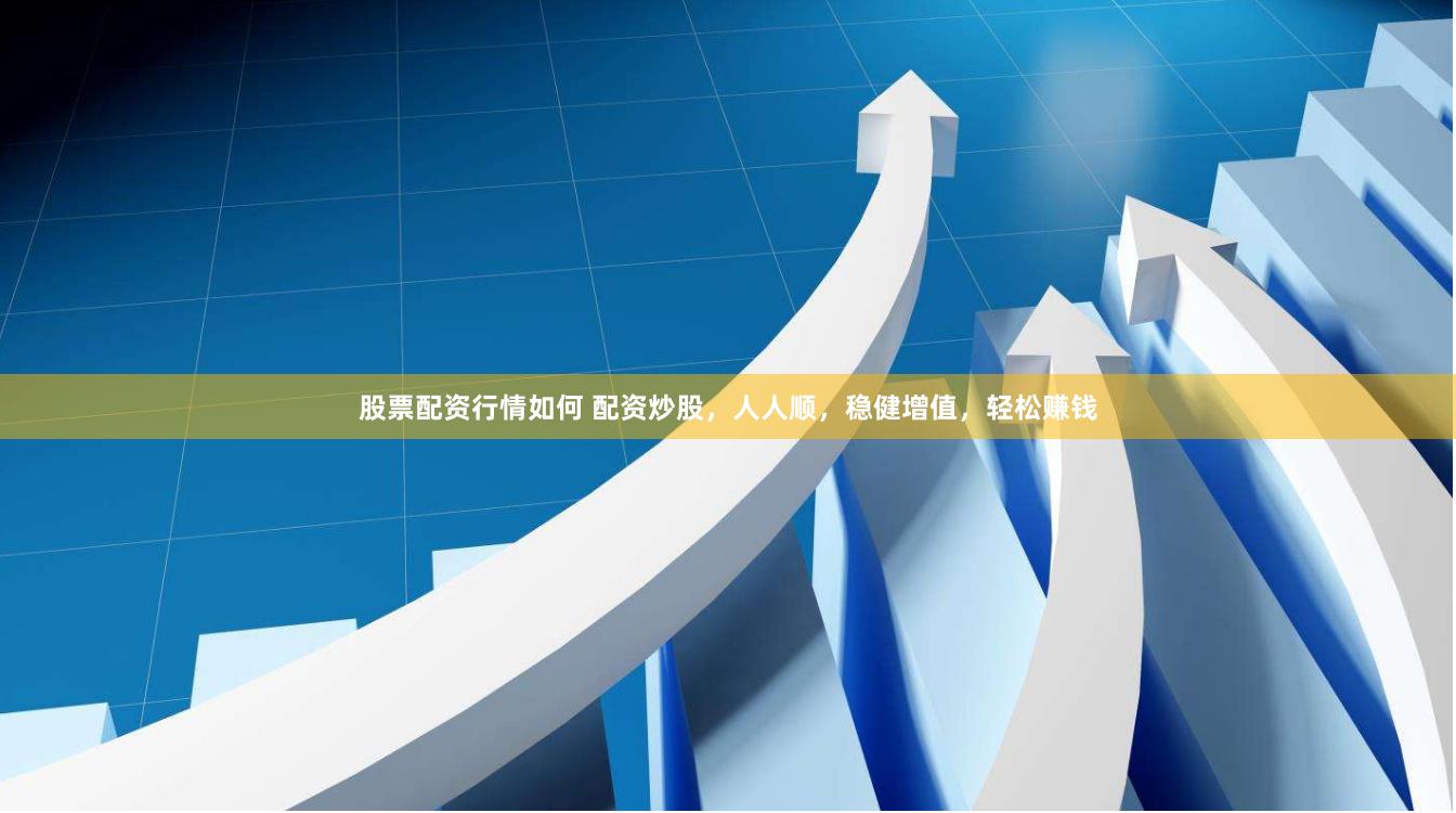 股票配资行情如何 配资炒股，人人顺，稳健增值，轻松赚钱