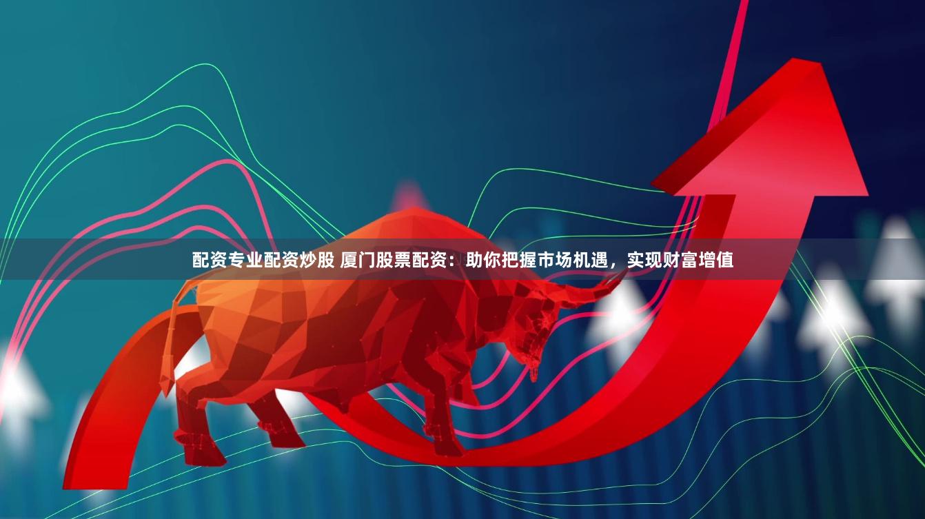 配资专业配资炒股 厦门股票配资：助你把握市场机遇，实现财富增值
