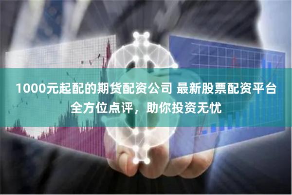 1000元起配的期货配资公司 最新股票配资平台全方位点评，助你投资无忧