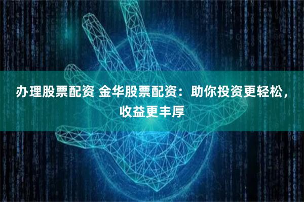 办理股票配资 金华股票配资：助你投资更轻松，收益更丰厚