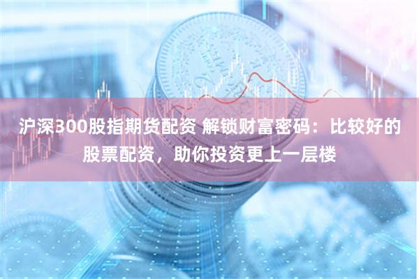 沪深300股指期货配资 解锁财富密码：比较好的股票配资，助你投资更上一层楼