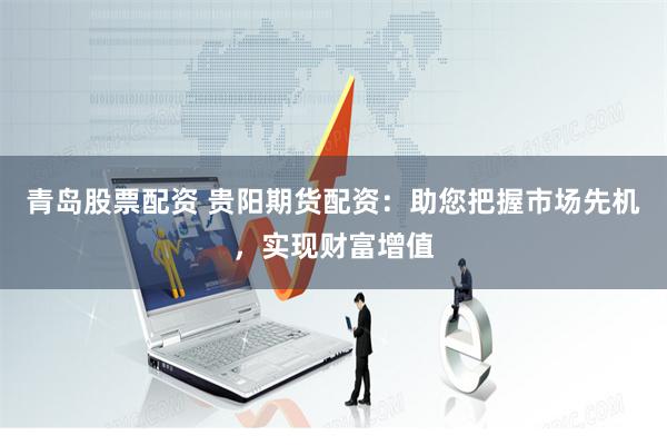 青岛股票配资 贵阳期货配资：助您把握市场先机，实现财富增值