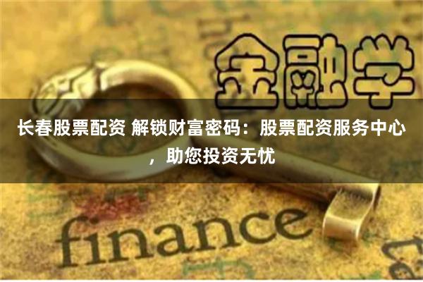 长春股票配资 解锁财富密码：股票配资服务中心，助您投资无忧