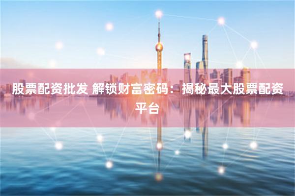 股票配资批发 解锁财富密码：揭秘最大股票配资平台