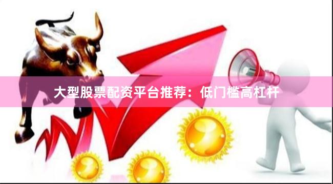 大型股票配资平台推荐：低门槛高杠杆