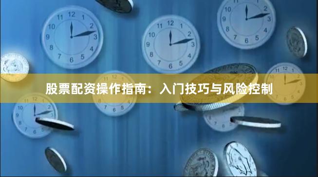 股票配资操作指南：入门技巧与风险控制