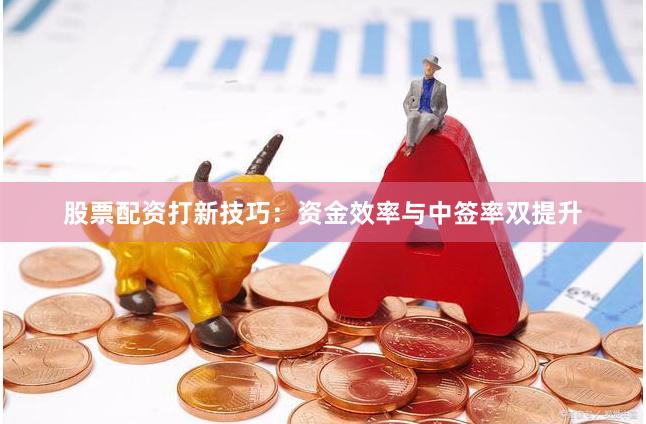 股票配资打新技巧：资金效率与中签率双提升